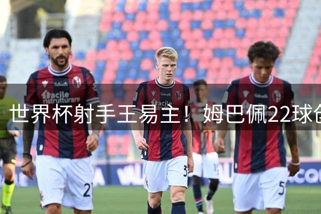 世界杯射手王易主！姆巴佩22球创纪录，梅西决赛上演终极对决