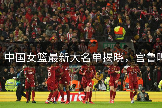 中国女篮最新大名单揭晓，宫鲁鸣淘汰爱徒，韩旭李月汝三主力缺席