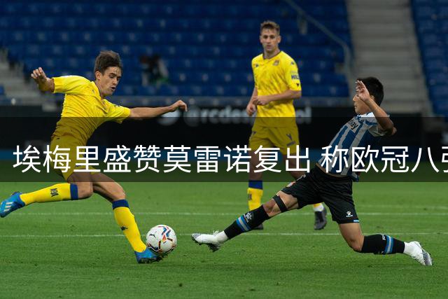 埃梅里盛赞莫雷诺复出 称欧冠八强战面临劲敌
