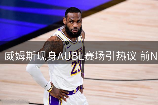 威姆斯现身AUBL赛场引热议 前NBA悍将观战成焦点