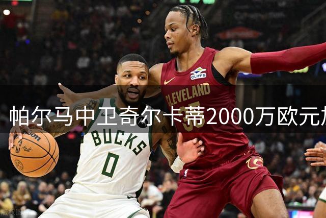 帕尔马中卫奇尔卡蒂2000万欧元加盟本菲卡
