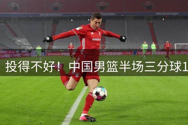投得不好！中国男篮半场三分球16中5 首发合计6中0