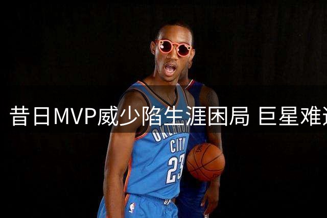 昔日MVP威少陷生涯困局 巨星难逃"转型魔咒"为哪般？