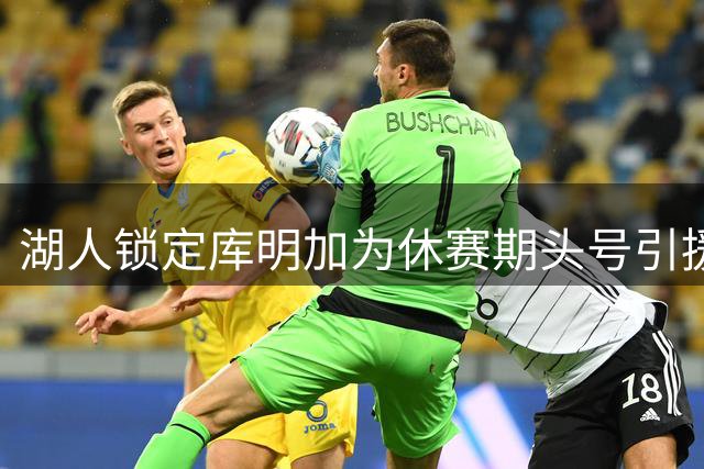 湖人锁定库明加为休赛期头号引援 先签后换谈判进入关键阶段