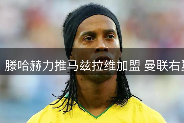滕哈赫力推马兹拉维加盟 曼联右翼或将迎来重大变革