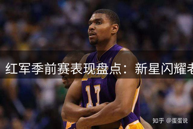 红军季前赛表现盘点：新星闪耀老将稳健 一人状态堪忧