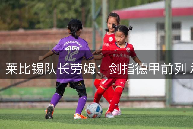 莱比锡队长劳姆：剑指德甲前列 承认与拜仁存在差距