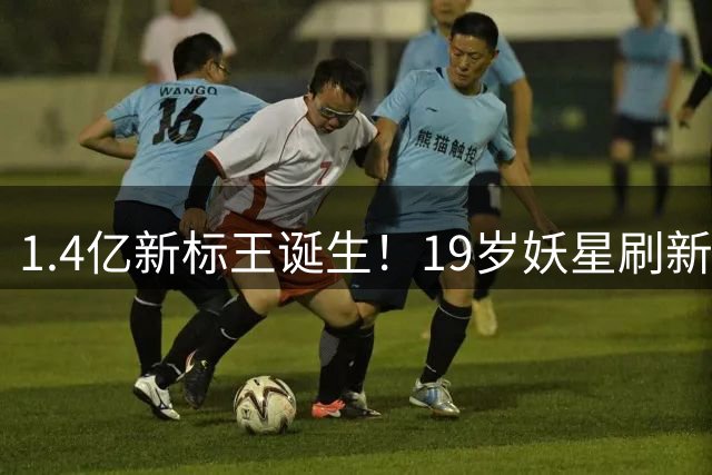 1.4亿新标王诞生！19岁妖星刷新银河战舰引援纪录