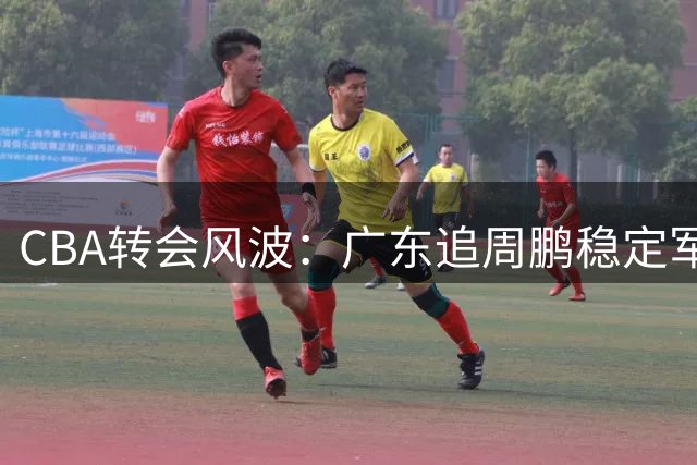 CBA转会风波：广东追周鹏稳定军心，北京续约陈盈骏陷僵局