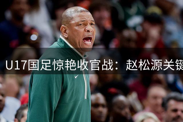 U17国足惊艳收官战：赵松源关键射门助球队完胜欧洲劲旅